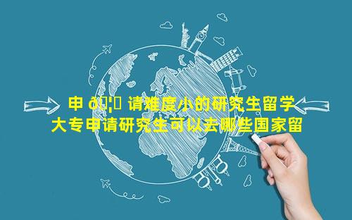 申 🦅 请难度小的研究生留学 大专申请研究生可以去哪些国家留学 🐬